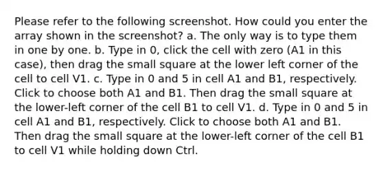 Please refer to the following screenshot. How could you enter the array shown in the screenshot? a. The only way is to type them in one by one. b. Type in 0, click the cell with zero (A1 in this case), then drag the small square at the lower left corner of the cell to cell V1. c. Type in 0 and 5 in cell A1 and B1, respectively. Click to choose both A1 and B1. Then drag the small square at the lower-left corner of the cell B1 to cell V1. d. Type in 0 and 5 in cell A1 and B1, respectively. Click to choose both A1 and B1. Then drag the small square at the lower-left corner of the cell B1 to cell V1 while holding down Ctrl.