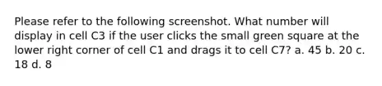 Please refer to the following screenshot. What number will display in cell C3 if the user clicks the small green square at the lower right corner of cell C1 and drags it to cell C7? a. 45 b. 20 c. 18 d. 8