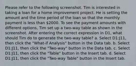 Please refer to the following screenshot. Tim is interested in taking a loan for a home improvement project. He is setting the amount and the time period of the loan so that the monthly payment is less than 2000. To see the payment amounts with different options, Tim set up a two-way table as shown in the screenshot. After entering the correct expression in D1, what should Tim do to generate the two-way table? a. Select D1:J11, then click the "What-if Analysis" button in the Data tab. b. Select D1:J11, then click the "Two-way" button in the Data tab. c. Select D1:J11, then click the "Table" button in the Insert tab. d. Select D1:J11, then click the "Two-way Table" button in the Insert tab.