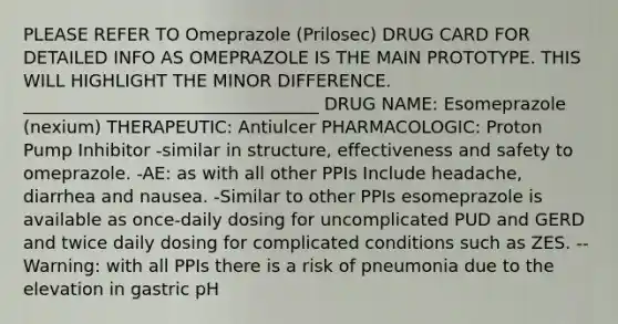 PLEASE REFER TO Omeprazole (Prilosec) DRUG CARD FOR DETAILED INFO AS OMEPRAZOLE IS THE MAIN PROTOTYPE. THIS WILL HIGHLIGHT THE MINOR DIFFERENCE. __________________________________ DRUG NAME: Esomeprazole (nexium) THERAPEUTIC: Antiulcer PHARMACOLOGIC: Proton Pump Inhibitor -similar in structure, effectiveness and safety to omeprazole. -AE: as with all other PPIs Include headache, diarrhea and nausea. -Similar to other PPIs esomeprazole is available as once-daily dosing for uncomplicated PUD and GERD and twice daily dosing for complicated conditions such as ZES. --Warning: with all PPIs there is a risk of pneumonia due to the elevation in gastric pH