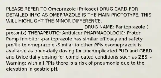 PLEASE REFER TO Omeprazole (Prilosec) DRUG CARD FOR DETAILED INFO AS OMEPRAZOLE IS THE MAIN PROTOTYPE. THIS WILL HIGHLIGHT THE MINOR DIFFERENCE. __________________________________ DRUG NAME: Pantoprazole ( protonix) THERAPEUTIC: Antiulcer PHARMACOLOGIC: Proton Pump Inhibitor -pantoprazole has similar efficacy and safety profile to omeprazole -Similar to other PPIs esomeprazole is available as once-daily dosing for uncomplicated PUD and GERD and twice daily dosing for complicated conditions such as ZES. -Warning: with all PPIs there is a risk of pneumonia due to the elevation in gastric pH.