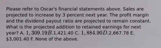 Please refer to Oscar's financial statements above. Sales are projected to increase by 3 percent next year. The profit margin and the dividend payout ratio are projected to remain constant. What is the projected addition to retained earnings for next year? A. 1,309.19 B.1,421.40 C. 1,884.90 D.2,667.78 E. 3,001.40 F. None of the above.