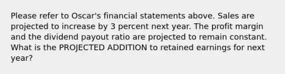 Please refer to Oscar's financial statements above. Sales are projected to increase by 3 percent next year. The profit margin and the dividend payout ratio are projected to remain constant. What is the PROJECTED ADDITION to retained earnings for next year?