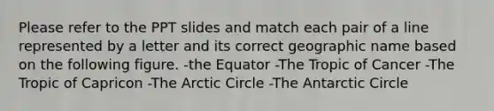 Please refer to the PPT slides and match each pair of a line represented by a letter and its correct geographic name based on the following figure. -the Equator -The Tropic of Cancer -The Tropic of Capricon -The Arctic Circle -The Antarctic Circle