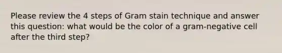 Please review the 4 steps of Gram stain technique and answer this question: what would be the color of a gram-negative cell after the third step?