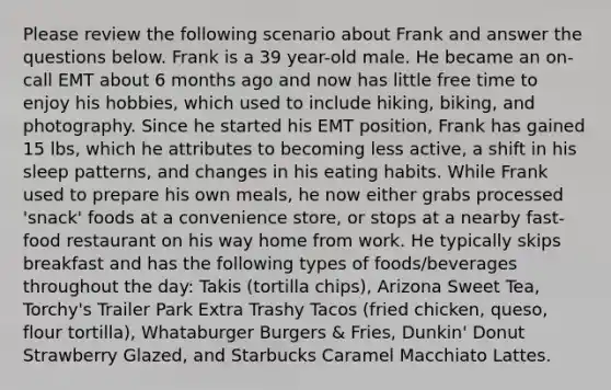 Please review the following scenario about Frank and answer the questions below. Frank is a 39 year-old male. He became an on-call EMT about 6 months ago and now has little free time to enjoy his hobbies, which used to include hiking, biking, and photography. Since he started his EMT position, Frank has gained 15 lbs, which he attributes to becoming less active, a shift in his sleep patterns, and changes in his eating habits. While Frank used to prepare his own meals, he now either grabs processed 'snack' foods at a convenience store, or stops at a nearby fast-food restaurant on his way home from work. He typically skips breakfast and has the following types of foods/beverages throughout the day: Takis (tortilla chips), Arizona Sweet Tea, Torchy's Trailer Park Extra Trashy Tacos (fried chicken, queso, flour tortilla), Whataburger Burgers & Fries, Dunkin' Donut Strawberry Glazed, and Starbucks Caramel Macchiato Lattes.