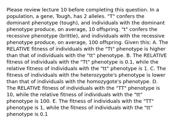 Please review lecture 10 before completing this question. In a population, a gene, Tough, has 2 alleles. "T" confers the dominant phenotype (tough), and individuals with the dominant phenotype produce, on average, 10 offspring. "t" confers the recessive phenotype (brittle), and individuals with the recessive phenotype produce, on average, 100 offspring. Given this: A. The RELATIVE fitness of individuals with the "Tt" phenotype is higher than that of individuals with the "tt" phenotype. B. The RELATIVE fitness of individuals with the "Tt" phenotype is 0.1, while the relative fitness of individuals with the "tt" phenotype is 1. C. The fitness of individuals with the heterozygote's phenotype is lower than that of individuals with the homozygote's phenotype. D. The RELATIVE fitness of individuals with the "TT" phenotype is 10, while the relative fitness of individuals with the "tt" phenotype is 100. E. The fitness of individuals with the "TT" phenotype is 1, while the fitness of individuals with the "tt" phenotype is 0.1