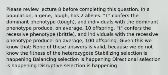 Please review lecture 8 before completing this question. In a population, a gene, Tough, has 2 alleles. "T" confers the dominant phenotype (tough), and individuals with the dominant phenotype produce, on average, 10 offspring. "t" confers the recessive phenotype (brittle), and individuals with the recessive phenotype produce, on average, 100 offspring. Given this we know that: None of these answers is valid, because we do not know the fitness of the heterozygote Stabilizing selection is happening Balancing selection is happening Directional selection is happening Disruptive selection is happening