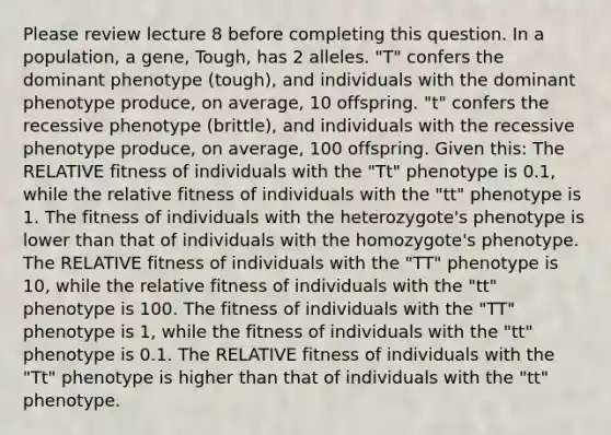 Please review lecture 8 before completing this question. In a population, a gene, Tough, has 2 alleles. "T" confers the dominant phenotype (tough), and individuals with the dominant phenotype produce, on average, 10 offspring. "t" confers the recessive phenotype (brittle), and individuals with the recessive phenotype produce, on average, 100 offspring. Given this: The RELATIVE fitness of individuals with the "Tt" phenotype is 0.1, while the relative fitness of individuals with the "tt" phenotype is 1. The fitness of individuals with the heterozygote's phenotype is lower than that of individuals with the homozygote's phenotype. The RELATIVE fitness of individuals with the "TT" phenotype is 10, while the relative fitness of individuals with the "tt" phenotype is 100. The fitness of individuals with the "TT" phenotype is 1, while the fitness of individuals with the "tt" phenotype is 0.1. The RELATIVE fitness of individuals with the "Tt" phenotype is higher than that of individuals with the "tt" phenotype.