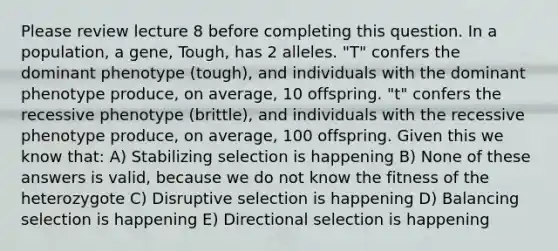 Please review lecture 8 before completing this question. In a population, a gene, Tough, has 2 alleles. "T" confers the dominant phenotype (tough), and individuals with the dominant phenotype produce, on average, 10 offspring. "t" confers the recessive phenotype (brittle), and individuals with the recessive phenotype produce, on average, 100 offspring. Given this we know that: A) Stabilizing selection is happening B) None of these answers is valid, because we do not know the fitness of the heterozygote C) Disruptive selection is happening D) Balancing selection is happening E) Directional selection is happening