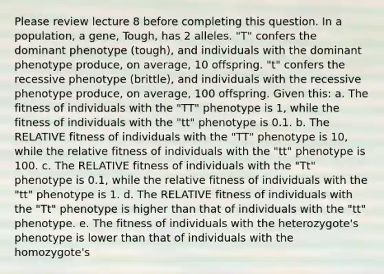 Please review lecture 8 before completing this question. In a population, a gene, Tough, has 2 alleles. "T" confers the dominant phenotype (tough), and individuals with the dominant phenotype produce, on average, 10 offspring. "t" confers the recessive phenotype (brittle), and individuals with the recessive phenotype produce, on average, 100 offspring. Given this: a. The fitness of individuals with the "TT" phenotype is 1, while the fitness of individuals with the "tt" phenotype is 0.1. b. The RELATIVE fitness of individuals with the "TT" phenotype is 10, while the relative fitness of individuals with the "tt" phenotype is 100. c. The RELATIVE fitness of individuals with the "Tt" phenotype is 0.1, while the relative fitness of individuals with the "tt" phenotype is 1. d. The RELATIVE fitness of individuals with the "Tt" phenotype is higher than that of individuals with the "tt" phenotype. e. The fitness of individuals with the heterozygote's phenotype is lower than that of individuals with the homozygote's