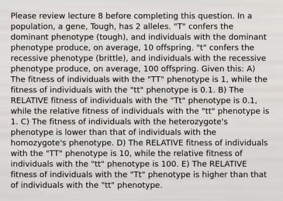 Please review lecture 8 before completing this question. In a population, a gene, Tough, has 2 alleles. "T" confers the dominant phenotype (tough), and individuals with the dominant phenotype produce, on average, 10 offspring. "t" confers the recessive phenotype (brittle), and individuals with the recessive phenotype produce, on average, 100 offspring. Given this: A) The fitness of individuals with the "TT" phenotype is 1, while the fitness of individuals with the "tt" phenotype is 0.1. B) The RELATIVE fitness of individuals with the "Tt" phenotype is 0.1, while the relative fitness of individuals with the "tt" phenotype is 1. C) The fitness of individuals with the heterozygote's phenotype is lower than that of individuals with the homozygote's phenotype. D) The RELATIVE fitness of individuals with the "TT" phenotype is 10, while the relative fitness of individuals with the "tt" phenotype is 100. E) The RELATIVE fitness of individuals with the "Tt" phenotype is higher than that of individuals with the "tt" phenotype.