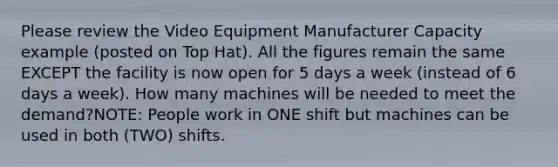 Please review the Video Equipment Manufacturer Capacity example (posted on Top Hat). All the figures remain the same EXCEPT the facility is now open for 5 days a week (instead of 6 days a week). How many machines will be needed to meet the demand?NOTE: People work in ONE shift but machines can be used in both (TWO) shifts.