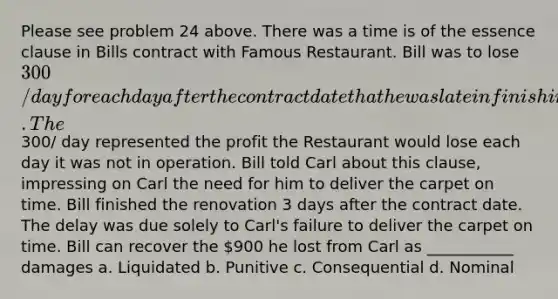 Please see problem 24 above. There was a time is of the essence clause in Bills contract with Famous Restaurant. Bill was to lose 300/day for each day after the contract date that he was late in finishing the renovation. The300/ day represented the profit the Restaurant would lose each day it was not in operation. Bill told Carl about this clause, impressing on Carl the need for him to deliver the carpet on time. Bill finished the renovation 3 days after the contract date. The delay was due solely to Carl's failure to deliver the carpet on time. Bill can recover the 900 he lost from Carl as ___________ damages a. Liquidated b. Punitive c. Consequential d. Nominal