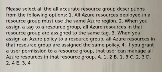 Please select all the all accurate resource group descriptions from the following options: 1. All Azure resources deployed in a resource group must use the same Azure region. 2. When you assign a tag to a resource group, all Azure resources in that resource group are assigned to the same tag. 3. When you assign an Azure policy to a resource group, all Azure resources in that resource group are assigned the same policy. 4. If you grant a user permission to a resource group, that user can manage all Azure resources in that resource group. A. 1, 2 B. 1, 3 C. 2, 3 D. 2, 4 E. 3, 4