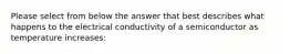 Please select from below the answer that best describes what happens to the electrical conductivity of a semiconductor as temperature increases: