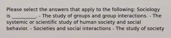 Please select the answers that apply to the following: Sociology is __________. - The study of groups and group interactions. - The systemic or scientific study of human society and social behavior. - Societies and social interactions - The study of society