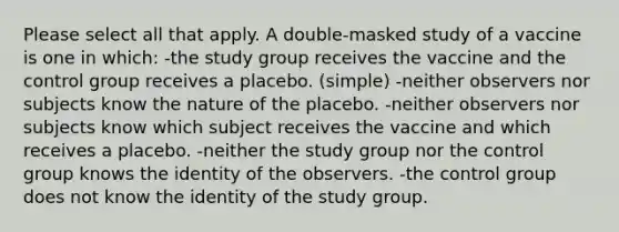 Please select all that apply. A double-masked study of a vaccine is one in which: -the study group receives the vaccine and the control group receives a placebo. (simple) -neither observers nor subjects know the nature of the placebo. -neither observers nor subjects know which subject receives the vaccine and which receives a placebo. -neither the study group nor the control group knows the identity of the observers. -the control group does not know the identity of the study group.