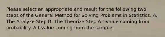 Please select an appropriate end result for the following two steps of the General Method for Solving Problems in Statistics. A. The Analyze Step B. The Theorize Step A t-value coming from probability. A t-value coming from the sample.