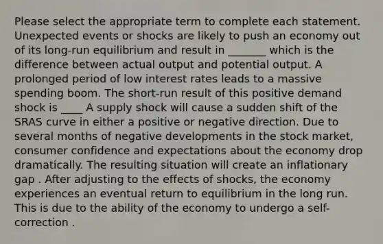 Please select the appropriate term to complete each statement. Unexpected events or shocks are likely to push an economy out of its long-run equilibrium and result in _______ which is the difference between actual output and potential output. A prolonged period of low interest rates leads to a massive spending boom. The short-run result of this positive demand shock is ____ A supply shock will cause a sudden shift of the SRAS curve in either a positive or negative direction. Due to several months of negative developments in the stock market, consumer confidence and expectations about the economy drop dramatically. The resulting situation will create an inflationary gap . After adjusting to the effects of shocks, the economy experiences an eventual return to equilibrium in the long run. This is due to the ability of the economy to undergo a self-correction .