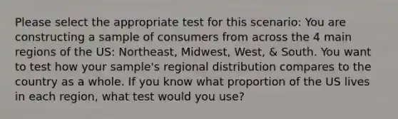 Please select the appropriate test for this scenario: You are constructing a sample of consumers from across the 4 main regions of the US: Northeast, Midwest, West, & South. You want to test how your sample's regional distribution compares to the country as a whole. If you know what proportion of the US lives in each region, what test would you use?