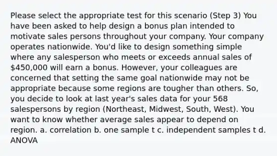 Please select the appropriate test for this scenario (Step 3) You have been asked to help design a bonus plan intended to motivate sales persons throughout your company. Your company operates nationwide. You'd like to design something simple where any salesperson who meets or exceeds annual sales of 450,000 will earn a bonus. However, your colleagues are concerned that setting the same goal nationwide may not be appropriate because some regions are tougher than others. So, you decide to look at last year's sales data for your 568 salespersons by region (Northeast, Midwest, South, West). You want to know whether average sales appear to depend on region. a. correlation b. one sample t c. independent samples t d. ANOVA