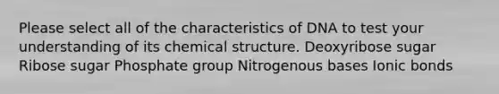 Please select all of the characteristics of DNA to test your understanding of its chemical structure. Deoxyribose sugar Ribose sugar Phosphate group Nitrogenous bases Ionic bonds