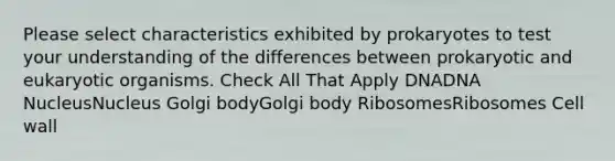 Please select characteristics exhibited by prokaryotes to test your understanding of the differences between prokaryotic and eukaryotic organisms. Check All That Apply DNADNA NucleusNucleus Golgi bodyGolgi body RibosomesRibosomes Cell wall