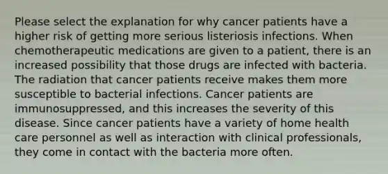 Please select the explanation for why cancer patients have a higher risk of getting more serious listeriosis infections. When chemotherapeutic medications are given to a patient, there is an increased possibility that those drugs are infected with bacteria. The radiation that cancer patients receive makes them more susceptible to bacterial infections. Cancer patients are immunosuppressed, and this increases the severity of this disease. Since cancer patients have a variety of home health care personnel as well as interaction with clinical professionals, they come in contact with the bacteria more often.