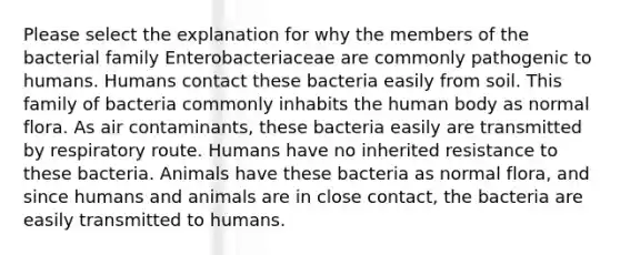 Please select the explanation for why the members of the bacterial family Enterobacteriaceae are commonly pathogenic to humans. Humans contact these bacteria easily from soil. This family of bacteria commonly inhabits the human body as normal flora. As air contaminants, these bacteria easily are transmitted by respiratory route. Humans have no inherited resistance to these bacteria. Animals have these bacteria as normal flora, and since humans and animals are in close contact, the bacteria are easily transmitted to humans.