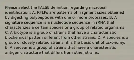 Please select the FALSE definition regarding microbial identification: A. RFLPs are patterns of fragment sizes obtained by digesting polypeptides with one or more proteases. B. A signature sequence is a nucleotide sequence in rRNA that characterizes a certain species or a group of related organisms. C. A biotype is a group of strains that have a characteristic biochemical pattern different from other strains. D. A species is a group of closely related strains; it is the basic unit of taxonomy. E. A serovar is a group of strains that have a characteristic antigenic structure that differs from other strains.