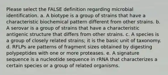 Please select the FALSE definition regarding microbial identification. a. A biotype is a group of strains that have a characteristic biochemical pattern different from other strains. b. A serovar is a group of strains that have a characteristic antigenic structure that differs from other strains. c. A species is a group of closely related strains; it is the basic unit of taxonomy. d. RFLPs are patterns of fragment sizes obtained by digesting polypeptides with one or more proteases. e. A signature sequence is a nucleotide sequence in rRNA that characterizes a certain species or a group of related organisms.