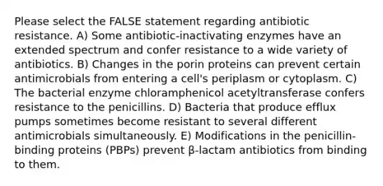 Please select the FALSE statement regarding antibiotic resistance. A) Some antibiotic-inactivating enzymes have an extended spectrum and confer resistance to a wide variety of antibiotics. B) Changes in the porin proteins can prevent certain antimicrobials from entering a cell's periplasm or cytoplasm. C) The bacterial enzyme chloramphenicol acetyltransferase confers resistance to the penicillins. D) Bacteria that produce efflux pumps sometimes become resistant to several different antimicrobials simultaneously. E) Modifications in the penicillin-binding proteins (PBPs) prevent β-lactam antibiotics from binding to them.