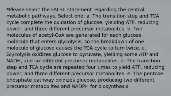 *Please select the FALSE statement regarding the central metabolic pathways. Select one: a. The transition step and TCA cycle complete the oxidation of glucose, yielding ATP, reducing power, and three different precursor metabolites. b. Two molecules of acetyl-CoA are generated for each glucose molecule that enters glycolysis, so the breakdown of one molecule of glucose causes the TCA cycle to turn twice. c. Glycolysis oxidizes glucose to pyruvate, yielding some ATP and NADH, and six different precursor metabolites. d. The transition step and TCA cycle are repeated four times to yield ATP, reducing power, and three different precursor metabolites. e. The pentose phosphate pathway oxidizes glucose, producing two different precursor metabolites and NADPH for biosynthesis.