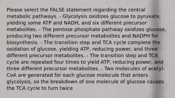 Please select the FALSE statement regarding the central metabolic pathways. - Glycolysis oxidizes glucose to pyruvate, yielding some ATP and NADH, and six different precursor metabolites. - <a href='https://www.questionai.com/knowledge/kU2OmaBWIM-the-pentose-phosphate-pathway' class='anchor-knowledge'>the pentose phosphate pathway</a> oxidizes glucose, producing two different precursor metabolites and NADPH for biosynthesis. - The transition step and TCA cycle complete the oxidation of glucose, yielding ATP, reducing power, and three different precursor metabolites. - The transition step and TCA cycle are repeated four times to yield ATP, reducing power, and three different precursor metabolites. - Two molecules of acetyl-CoA are generated for each glucose molecule that enters glycolysis, so the breakdown of one molecule of glucose causes the TCA cycle to turn twice