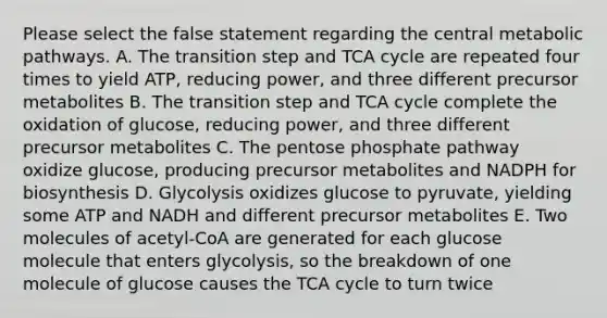 Please select the false statement regarding the central metabolic pathways. A. The transition step and TCA cycle are repeated four times to yield ATP, reducing power, and three different precursor metabolites B. The transition step and TCA cycle complete the oxidation of glucose, reducing power, and three different precursor metabolites C. <a href='https://www.questionai.com/knowledge/kU2OmaBWIM-the-pentose-phosphate-pathway' class='anchor-knowledge'>the pentose phosphate pathway</a> oxidize glucose, producing precursor metabolites and NADPH for biosynthesis D. Glycolysis oxidizes glucose to pyruvate, yielding some ATP and NADH and different precursor metabolites E. Two molecules of acetyl-CoA are generated for each glucose molecule that enters glycolysis, so the breakdown of one molecule of glucose causes the TCA cycle to turn twice