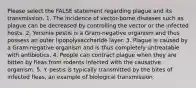 Please select the FALSE statement regarding plague and its transmission. 1. The incidence of vector-borne diseases such as plague can be decreased by controlling the vector or the infected hosts. 2. Yersinia pestis is a Gram-negative organism and thus possess an outer lipopolysaccharide layer. 3. Plague is caused by a Gram-negative organism and is thus completely untreatable with antibiotics. 4. People can contract plague when they are bitten by fleas from rodents infected with the causative organism. 5. Y. pestis is typically transmitted by the bites of infected fleas, an example of biological transmission.