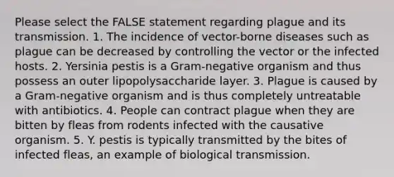 Please select the FALSE statement regarding plague and its transmission. 1. The incidence of vector-borne diseases such as plague can be decreased by controlling the vector or the infected hosts. 2. Yersinia pestis is a Gram-negative organism and thus possess an outer lipopolysaccharide layer. 3. Plague is caused by a Gram-negative organism and is thus completely untreatable with antibiotics. 4. People can contract plague when they are bitten by fleas from rodents infected with the causative organism. 5. Y. pestis is typically transmitted by the bites of infected fleas, an example of biological transmission.