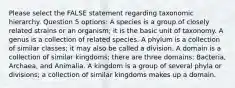 Please select the FALSE statement regarding taxonomic hierarchy. Question 5 options: A species is a group of closely related strains or an organism; it is the basic unit of taxonomy. A genus is a collection of related species. A phylum is a collection of similar classes; it may also be called a division. A domain is a collection of similar kingdoms; there are three domains: Bacteria, Archaea, and Animalia. A kingdom is a group of several phyla or divisions; a collection of similar kingdoms makes up a domain.