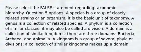 Please select the FALSE statement regarding taxonomic hierarchy. Question 5 options: A species is a group of closely related strains or an organism; it is the basic unit of taxonomy. A genus is a collection of related species. A phylum is a collection of similar classes; it may also be called a division. A domain is a collection of similar kingdoms; there are three domains: Bacteria, Archaea, and Animalia. A kingdom is a group of several phyla or divisions; a collection of similar kingdoms makes up a domain.