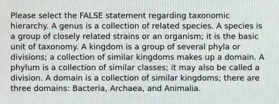 Please select the FALSE statement regarding taxonomic hierarchy. A genus is a collection of related species. A species is a group of closely related strains or an organism; it is the basic unit of taxonomy. A kingdom is a group of several phyla or divisions; a collection of similar kingdoms makes up a domain. A phylum is a collection of similar classes; it may also be called a division. A domain is a collection of similar kingdoms; there are three domains: Bacteria, Archaea, and Animalia.