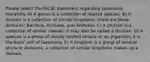 Please select the FALSE statement regarding taxonomic hierarchy. A) A genus is a collection of related species. B) A domain is a collection of similar kingdoms; there are three domains: Bacteria, Archaea, and Animalia. C) A phylum is a collection of similar classes; it may also be called a division. D) A species is a group of closely related strains or an organism; it is the basic unit of taxonomy. E) A kingdom is a group of several phyla or divisions; a collection of similar kingdoms makes up a domain.