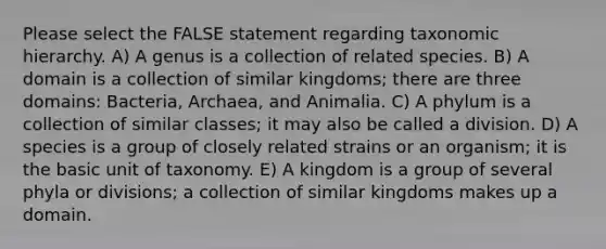 Please select the FALSE statement regarding taxonomic hierarchy. A) A genus is a collection of related species. B) A domain is a collection of similar kingdoms; there are three domains: Bacteria, Archaea, and Animalia. C) A phylum is a collection of similar classes; it may also be called a division. D) A species is a group of closely related strains or an organism; it is the basic unit of taxonomy. E) A kingdom is a group of several phyla or divisions; a collection of similar kingdoms makes up a domain.