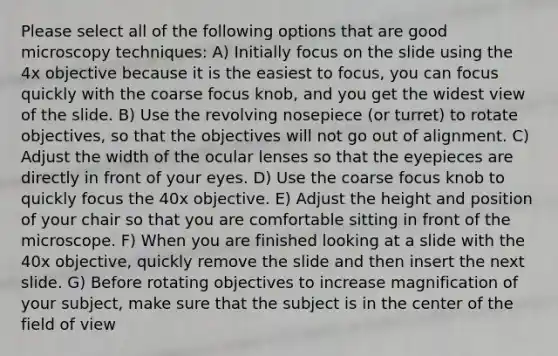 Please select all of the following options that are good microscopy techniques: A) Initially focus on the slide using the 4x objective because it is the easiest to focus, you can focus quickly with the coarse focus knob, and you get the widest view of the slide. B) Use the revolving nosepiece (or turret) to rotate objectives, so that the objectives will not go out of alignment. C) Adjust the width of the ocular lenses so that the eyepieces are directly in front of your eyes. D) Use the coarse focus knob to quickly focus the 40x objective. E) Adjust the height and position of your chair so that you are comfortable sitting in front of the microscope. F) When you are finished looking at a slide with the 40x objective, quickly remove the slide and then insert the next slide. G) Before rotating objectives to increase magnification of your subject, make sure that the subject is in the center of the field of view