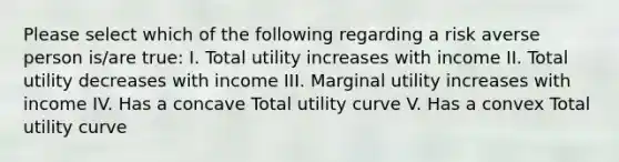 Please select which of the following regarding a risk averse person is/are true: I. Total utility increases with income II. Total utility decreases with income III. Marginal utility increases with income IV. Has a concave Total utility curve V. Has a convex Total utility curve