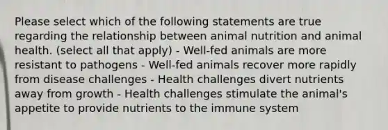 Please select which of the following statements are true regarding the relationship between animal nutrition and animal health. (select all that apply) - Well-fed animals are more resistant to pathogens - Well-fed animals recover more rapidly from disease challenges - Health challenges divert nutrients away from growth - Health challenges stimulate the animal's appetite to provide nutrients to the immune system