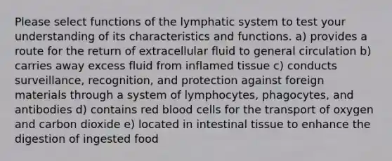 Please select functions of the lymphatic system to test your understanding of its characteristics and functions. a) provides a route for the return of extracellular fluid to general circulation b) carries away excess fluid from inflamed tissue c) conducts surveillance, recognition, and protection against foreign materials through a system of lymphocytes, phagocytes, and antibodies d) contains red blood cells for the transport of oxygen and carbon dioxide e) located in intestinal tissue to enhance the digestion of ingested food