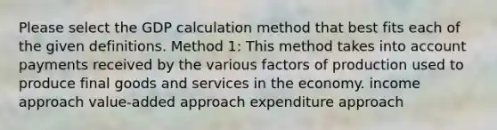 Please select the GDP calculation method that best fits each of the given definitions. Method 1: This method takes into account payments received by the various factors of production used to produce final goods and services in the economy. income approach value-added approach expenditure approach