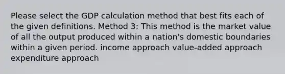 Please select the GDP calculation method that best fits each of the given definitions. Method 3: This method is the market value of all the output produced within a nation's domestic boundaries within a given period. income approach value-added approach expenditure approach