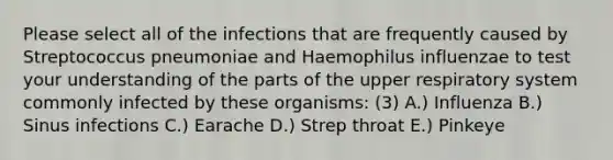 Please select all of the infections that are frequently caused by Streptococcus pneumoniae and Haemophilus influenzae to test your understanding of the parts of the upper respiratory system commonly infected by these organisms: (3) A.) Influenza B.) Sinus infections C.) Earache D.) Strep throat E.) Pinkeye